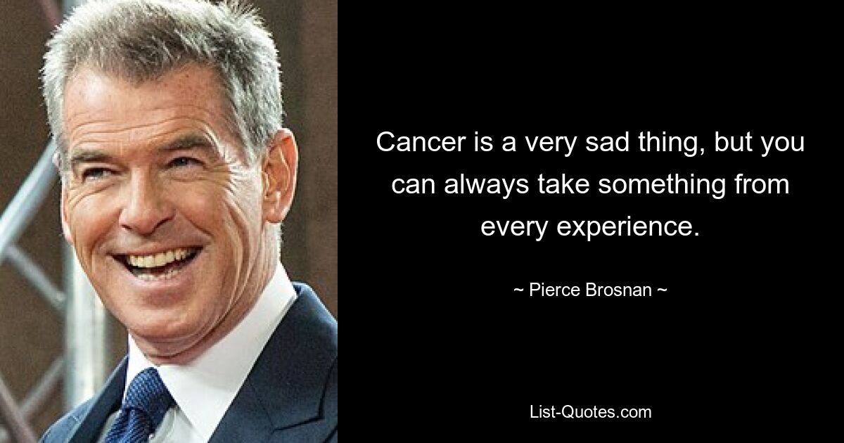 Cancer is a very sad thing, but you can always take something from every experience. — © Pierce Brosnan