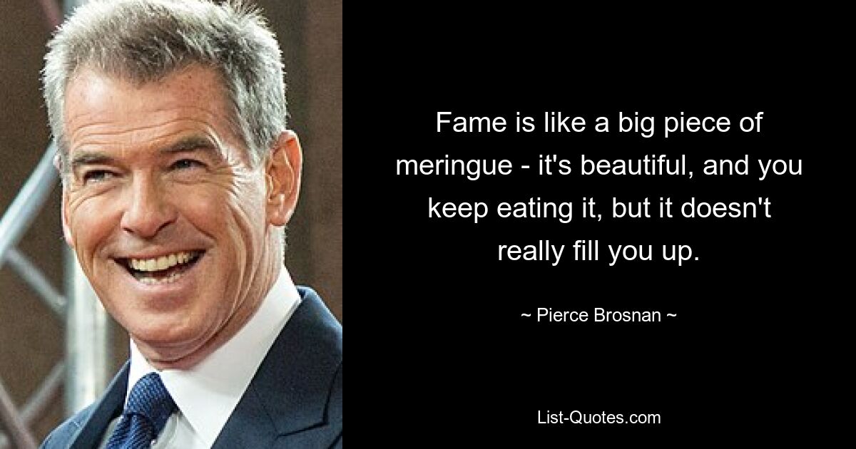 Fame is like a big piece of meringue - it's beautiful, and you keep eating it, but it doesn't really fill you up. — © Pierce Brosnan