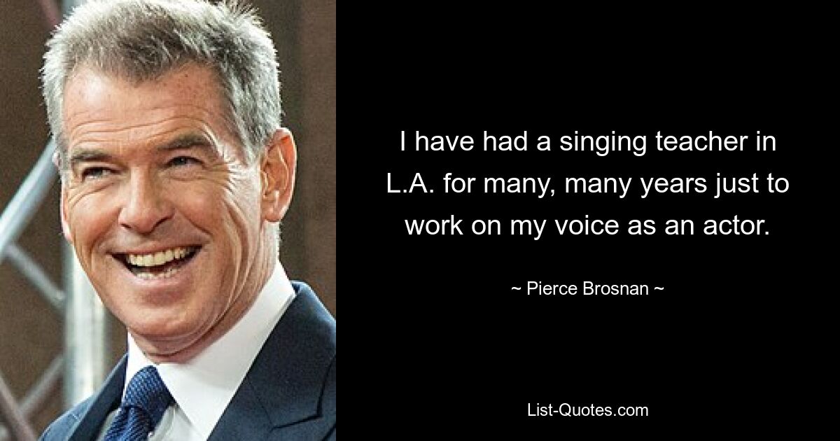 I have had a singing teacher in L.A. for many, many years just to work on my voice as an actor. — © Pierce Brosnan