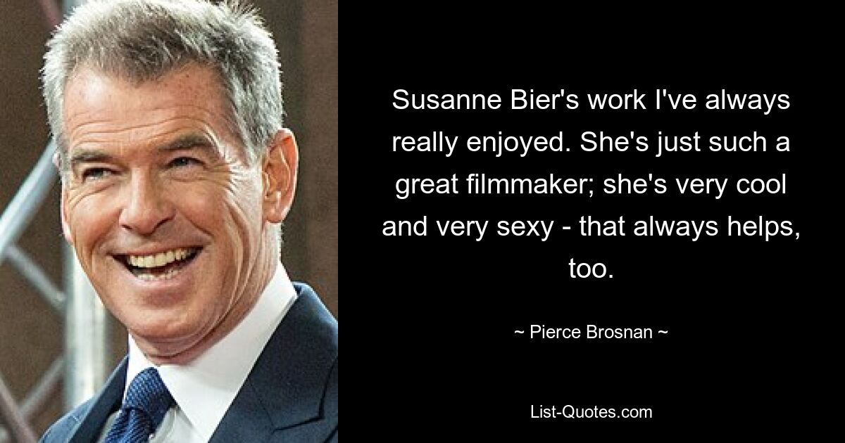 Susanne Bier's work I've always really enjoyed. She's just such a great filmmaker; she's very cool and very sexy - that always helps, too. — © Pierce Brosnan