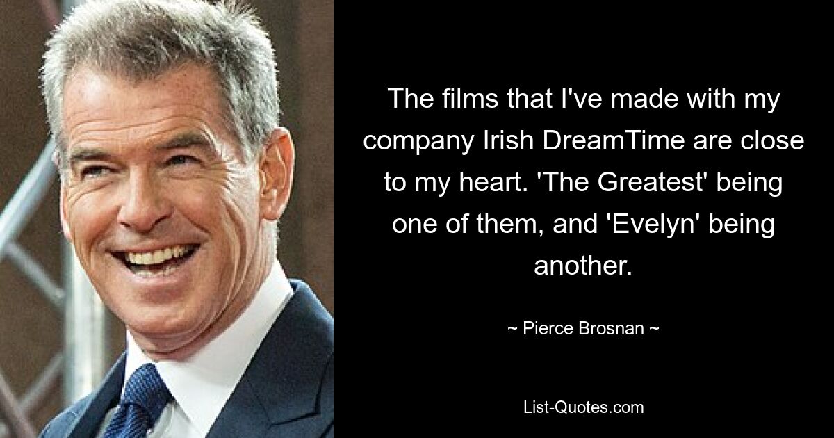 The films that I've made with my company Irish DreamTime are close to my heart. 'The Greatest' being one of them, and 'Evelyn' being another. — © Pierce Brosnan