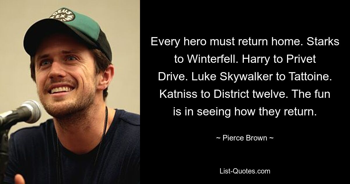 Every hero must return home. Starks to Winterfell. Harry to Privet Drive. Luke Skywalker to Tattoine. Katniss to District twelve. The fun is in seeing how they return. — © Pierce Brown