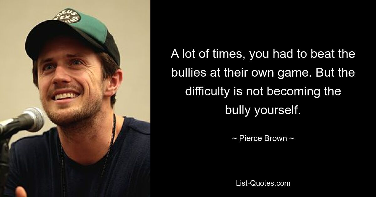 A lot of times, you had to beat the bullies at their own game. But the difficulty is not becoming the bully yourself. — © Pierce Brown