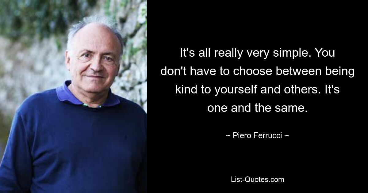 It's all really very simple. You don't have to choose between being kind to yourself and others. It's one and the same. — © Piero Ferrucci