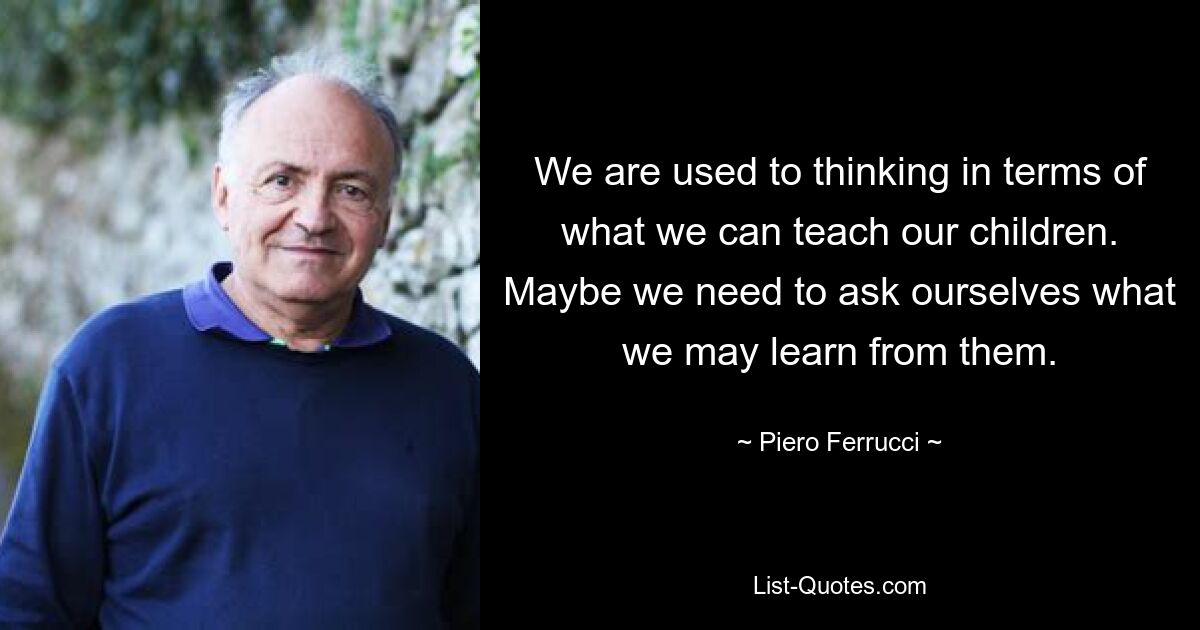 We are used to thinking in terms of what we can teach our children. Maybe we need to ask ourselves what we may learn from them. — © Piero Ferrucci