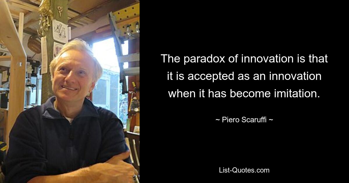 The paradox of innovation is that it is accepted as an innovation when it has become imitation. — © Piero Scaruffi