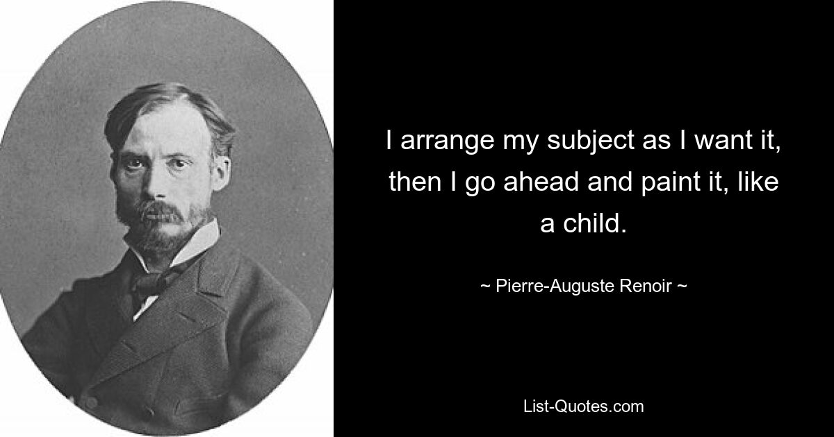 I arrange my subject as I want it, then I go ahead and paint it, like a child. — © Pierre-Auguste Renoir