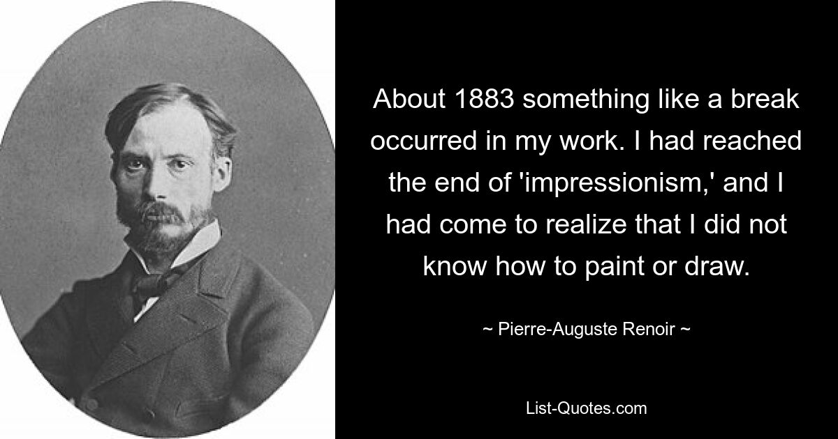 About 1883 something like a break occurred in my work. I had reached the end of 'impressionism,' and I had come to realize that I did not know how to paint or draw. — © Pierre-Auguste Renoir