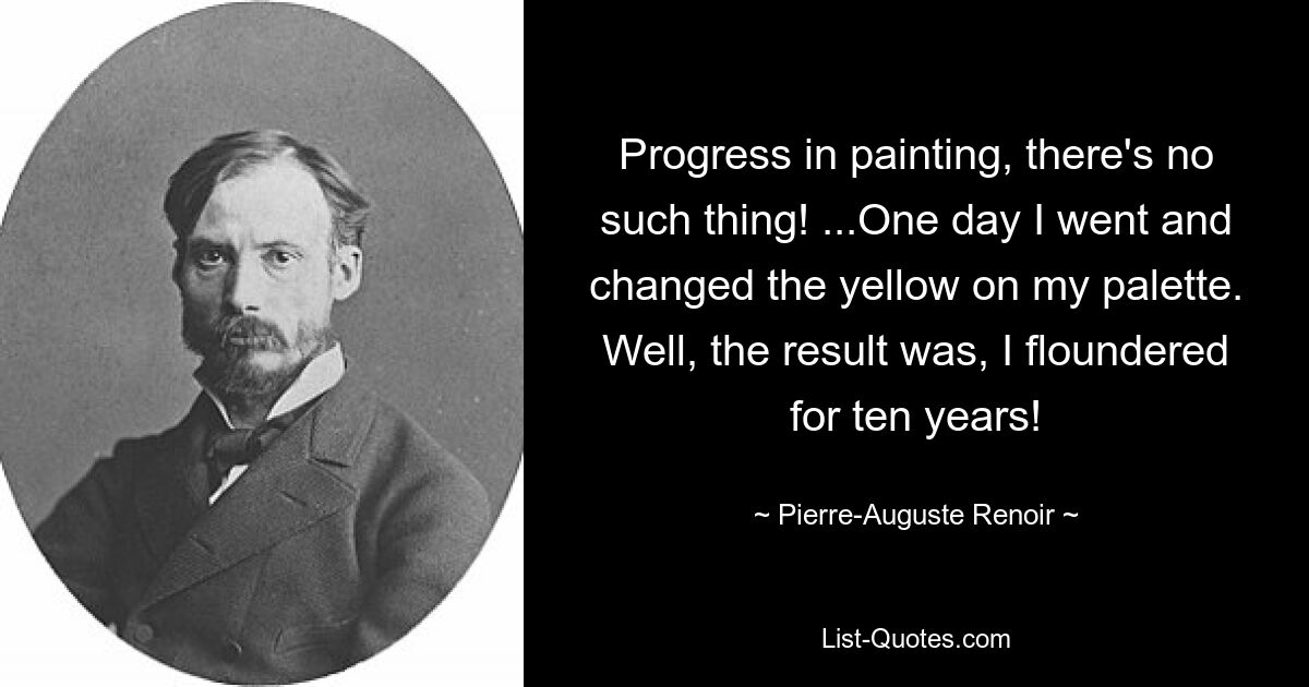 Progress in painting, there's no such thing! ...One day I went and changed the yellow on my palette. Well, the result was, I floundered for ten years! — © Pierre-Auguste Renoir