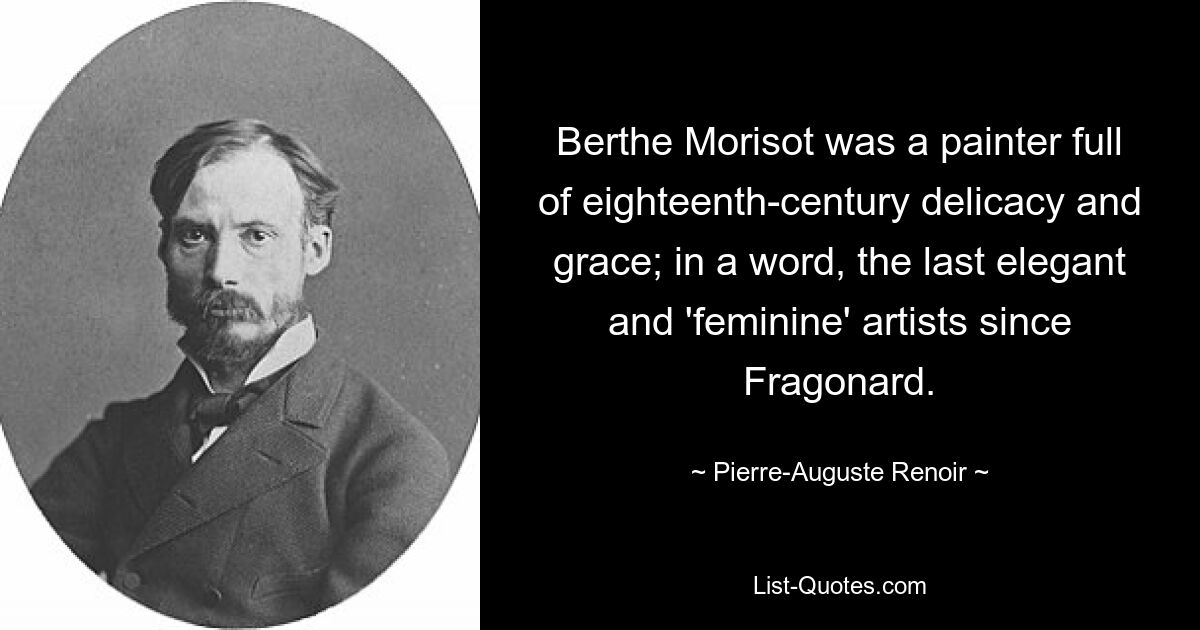 Berthe Morisot was a painter full of eighteenth-century delicacy and grace; in a word, the last elegant and 'feminine' artists since Fragonard. — © Pierre-Auguste Renoir