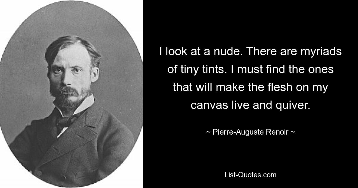 I look at a nude. There are myriads of tiny tints. I must find the ones that will make the flesh on my canvas live and quiver. — © Pierre-Auguste Renoir