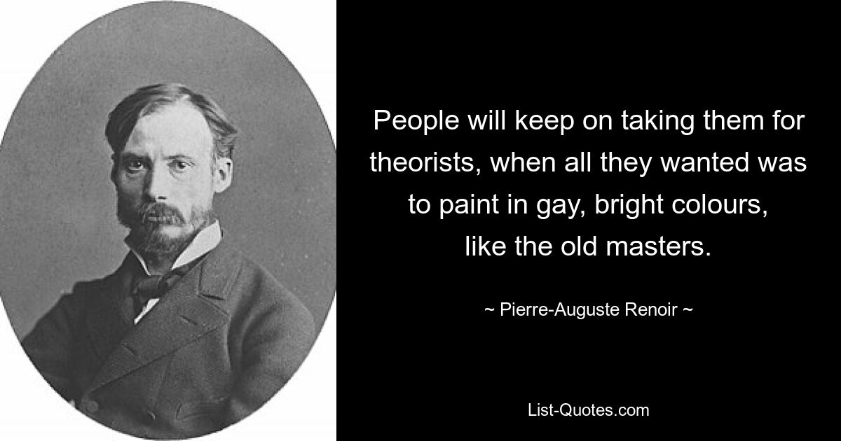 People will keep on taking them for theorists, when all they wanted was to paint in gay, bright colours, like the old masters. — © Pierre-Auguste Renoir