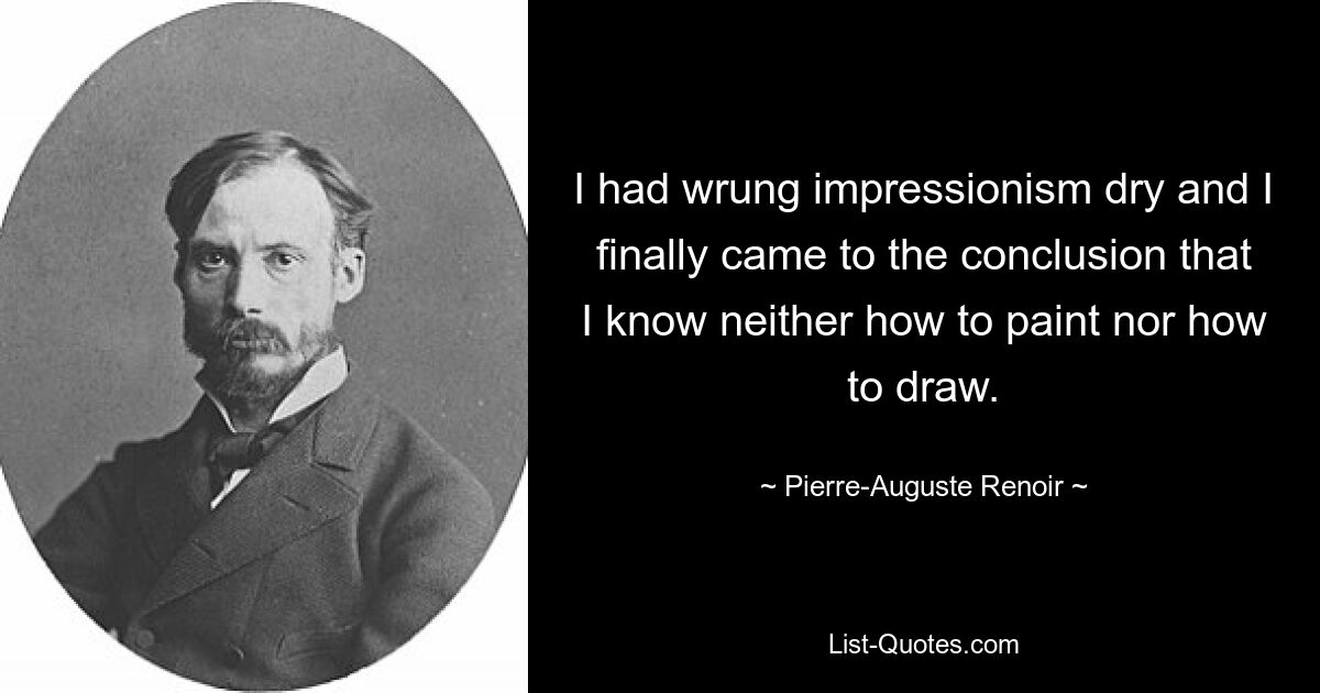 I had wrung impressionism dry and I finally came to the conclusion that I know neither how to paint nor how to draw. — © Pierre-Auguste Renoir