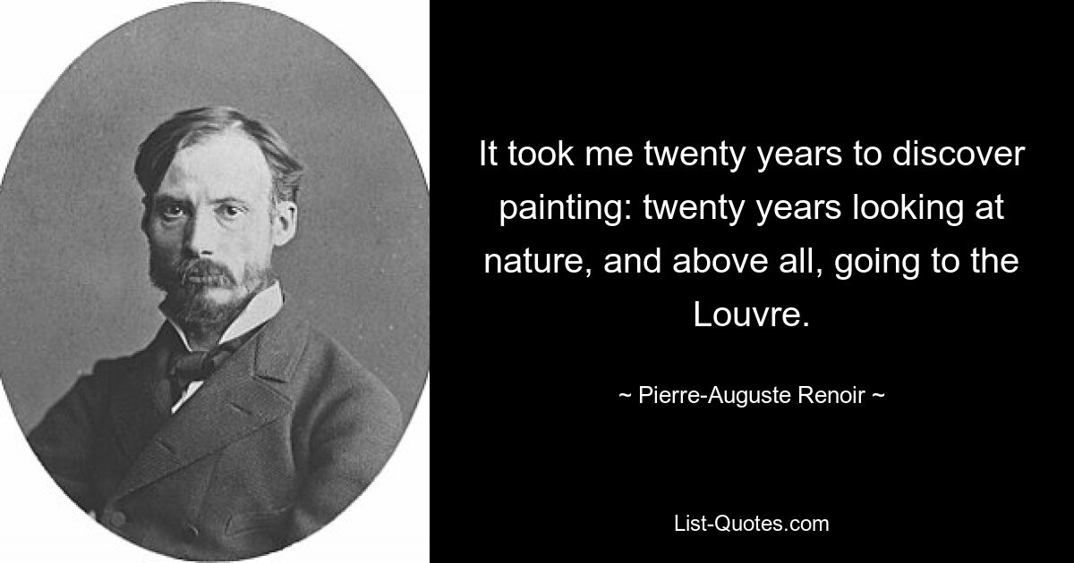 It took me twenty years to discover painting: twenty years looking at nature, and above all, going to the Louvre. — © Pierre-Auguste Renoir