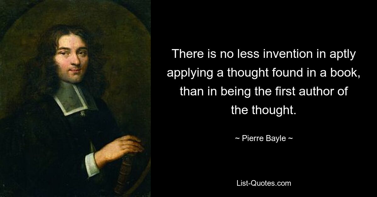 There is no less invention in aptly applying a thought found in a book, than in being the first author of the thought. — © Pierre Bayle