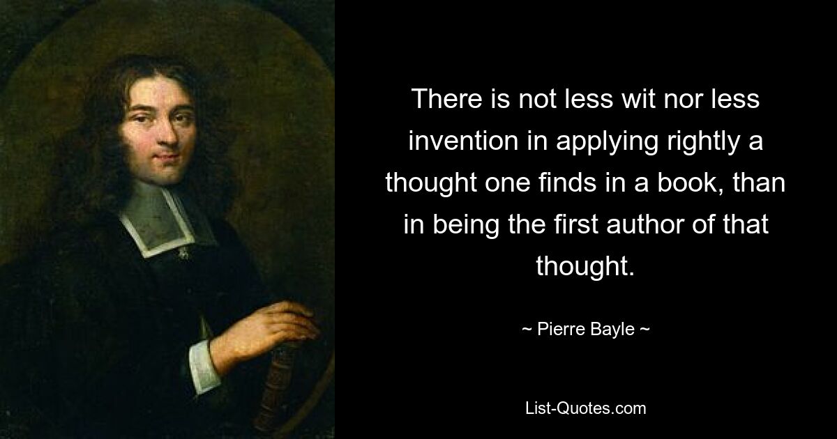 There is not less wit nor less invention in applying rightly a thought one finds in a book, than in being the first author of that thought. — © Pierre Bayle