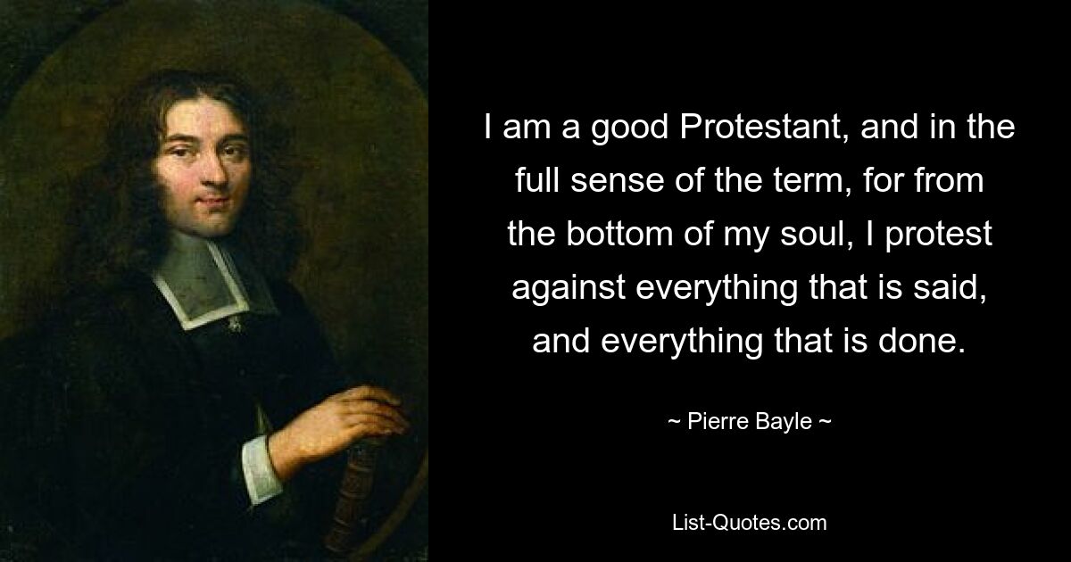 I am a good Protestant, and in the full sense of the term, for from the bottom of my soul, I protest against everything that is said, and everything that is done. — © Pierre Bayle