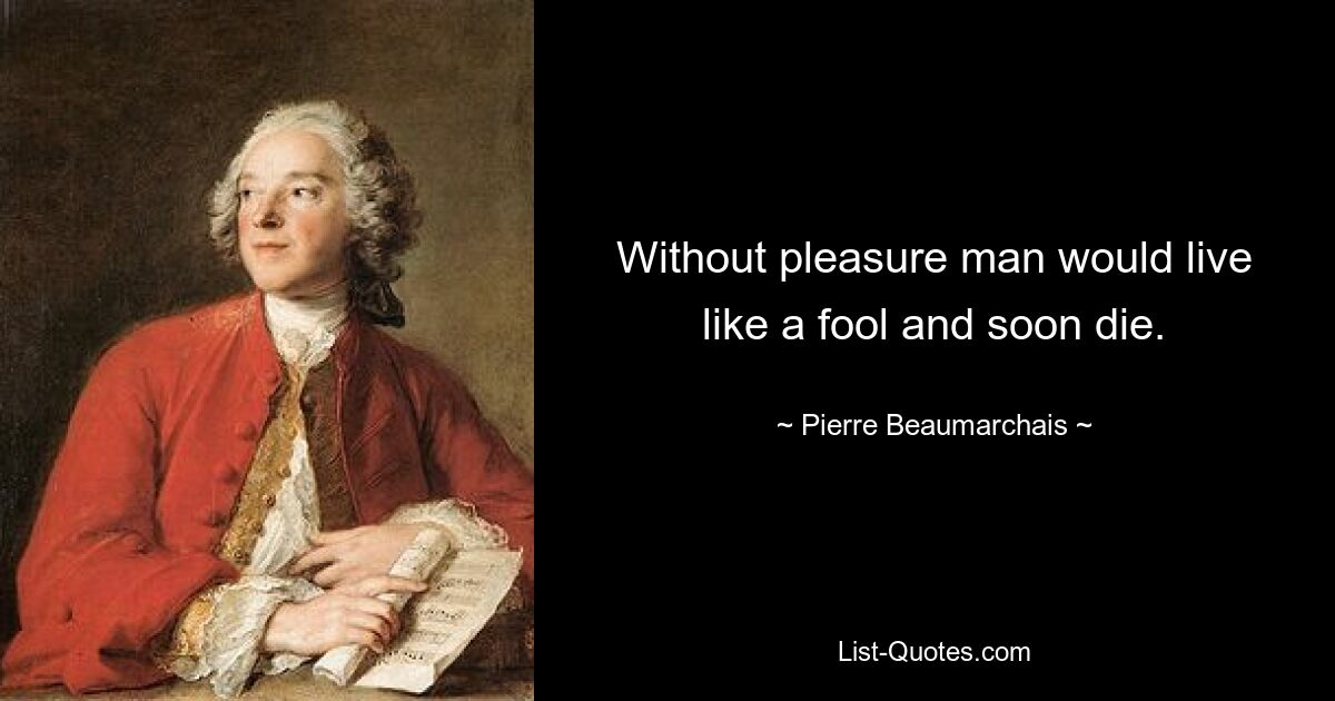 Without pleasure man would live like a fool and soon die. — © Pierre Beaumarchais