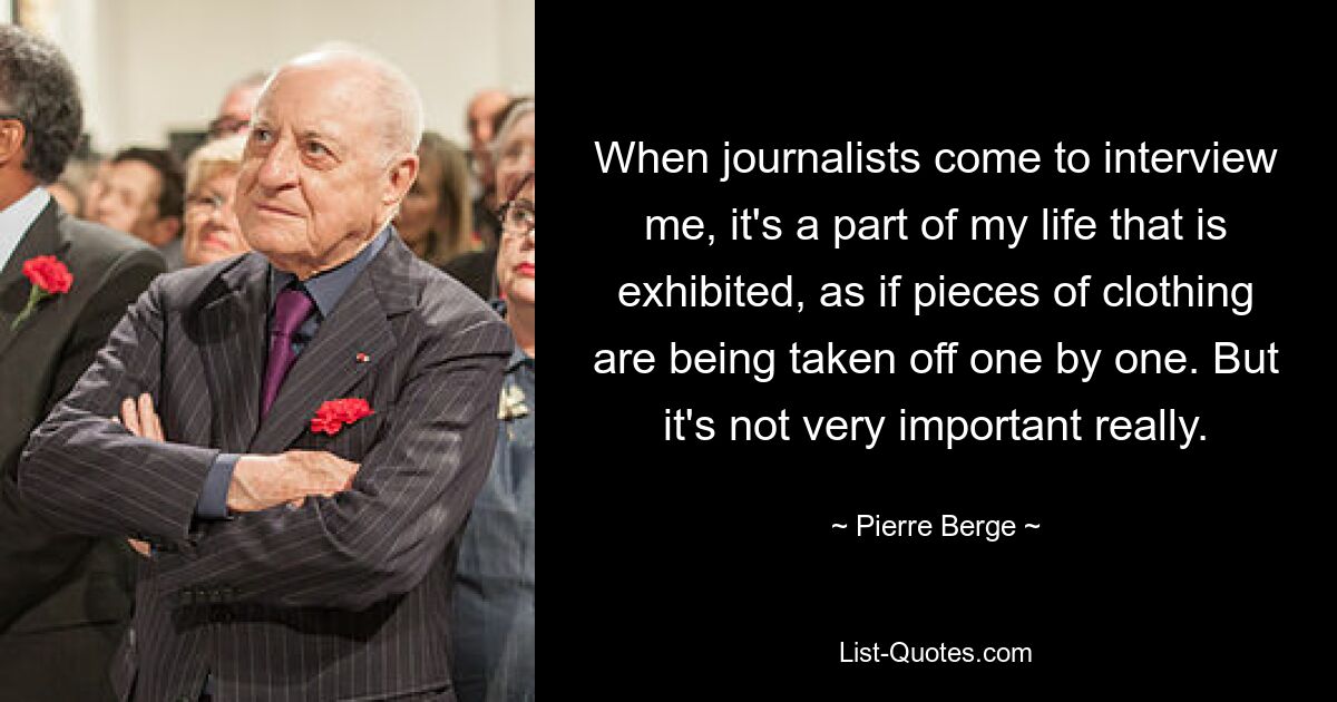 When journalists come to interview me, it's a part of my life that is exhibited, as if pieces of clothing are being taken off one by one. But it's not very important really. — © Pierre Berge