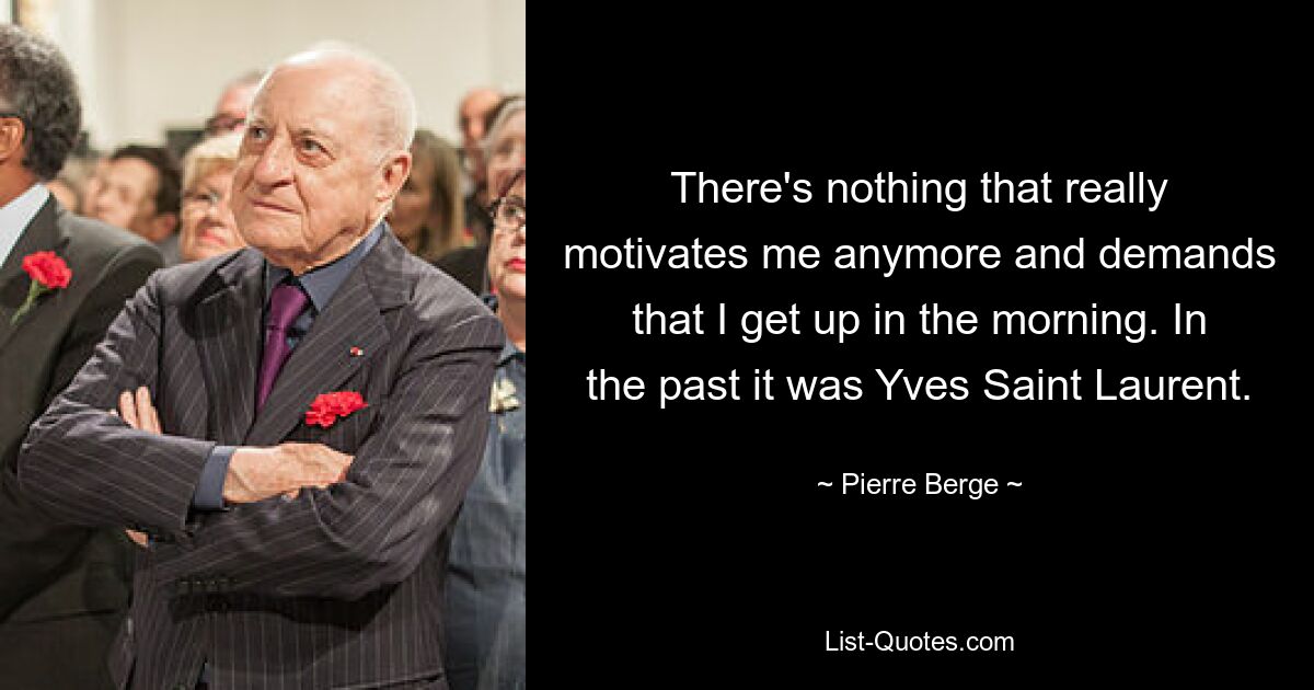 There's nothing that really motivates me anymore and demands that I get up in the morning. In the past it was Yves Saint Laurent. — © Pierre Berge