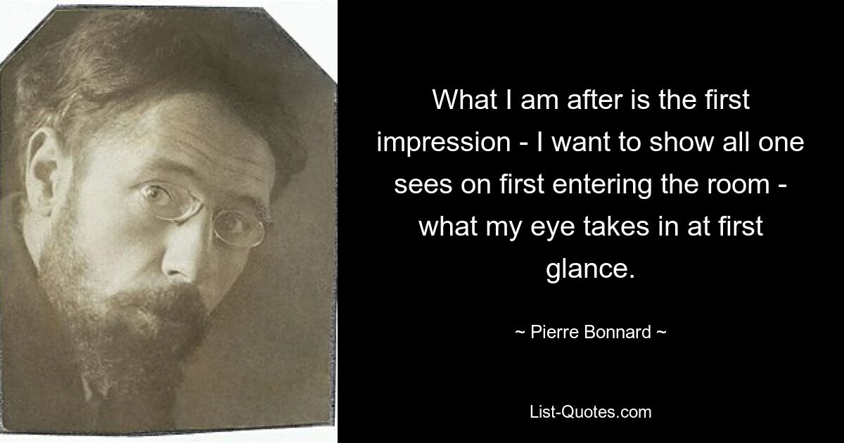 What I am after is the first impression - I want to show all one sees on first entering the room - what my eye takes in at first glance. — © Pierre Bonnard