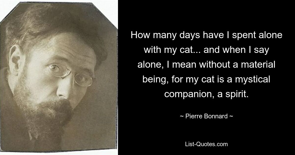 How many days have I spent alone with my cat... and when I say alone, I mean without a material being, for my cat is a mystical companion, a spirit. — © Pierre Bonnard