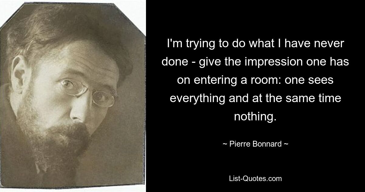 I'm trying to do what I have never done - give the impression one has on entering a room: one sees everything and at the same time nothing. — © Pierre Bonnard