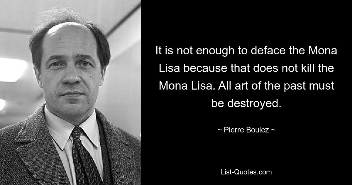 It is not enough to deface the Mona Lisa because that does not kill the Mona Lisa. All art of the past must be destroyed. — © Pierre Boulez