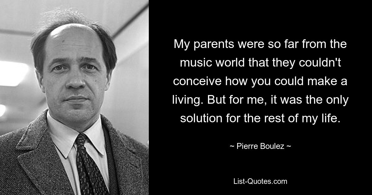 My parents were so far from the music world that they couldn't conceive how you could make a living. But for me, it was the only solution for the rest of my life. — © Pierre Boulez