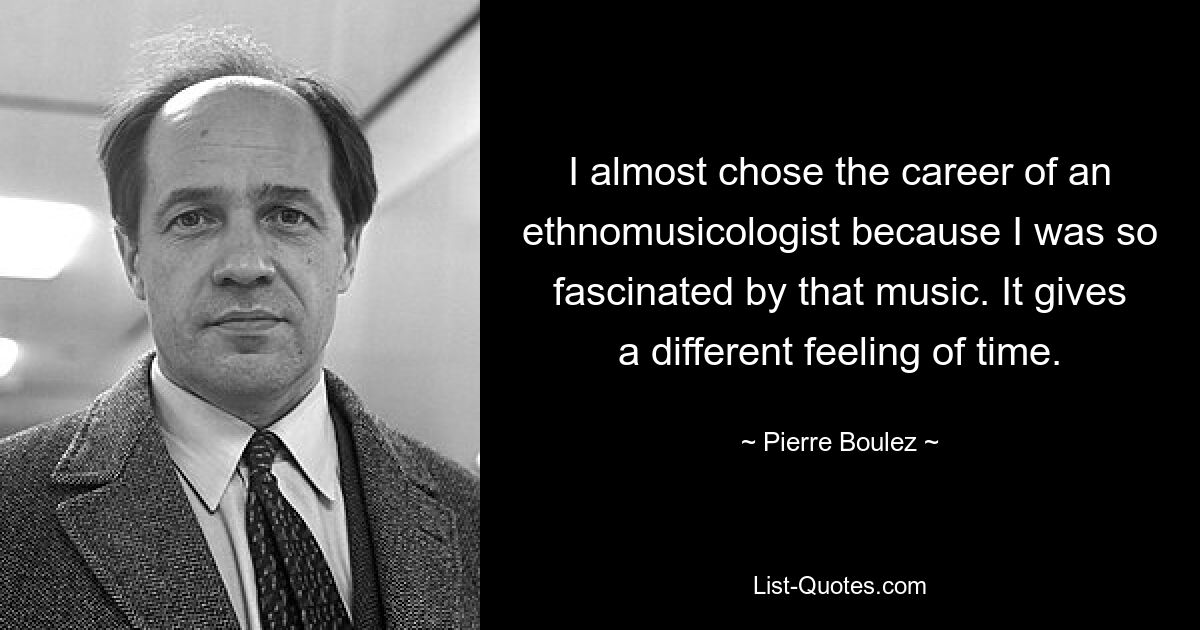 I almost chose the career of an ethnomusicologist because I was so fascinated by that music. It gives a different feeling of time. — © Pierre Boulez