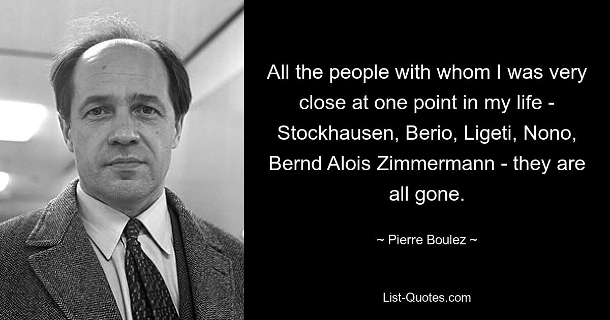 All the people with whom I was very close at one point in my life - Stockhausen, Berio, Ligeti, Nono, Bernd Alois Zimmermann - they are all gone. — © Pierre Boulez