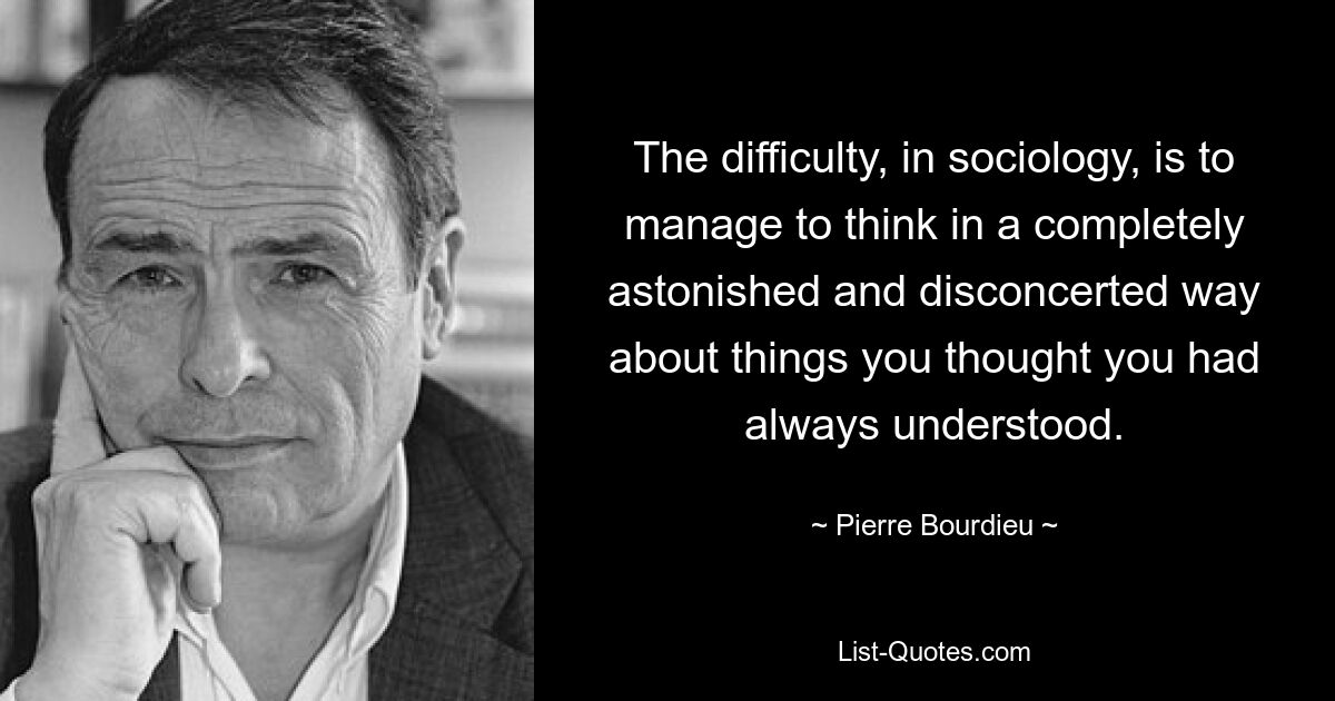 The difficulty, in sociology, is to manage to think in a completely astonished and disconcerted way about things you thought you had always understood. — © Pierre Bourdieu