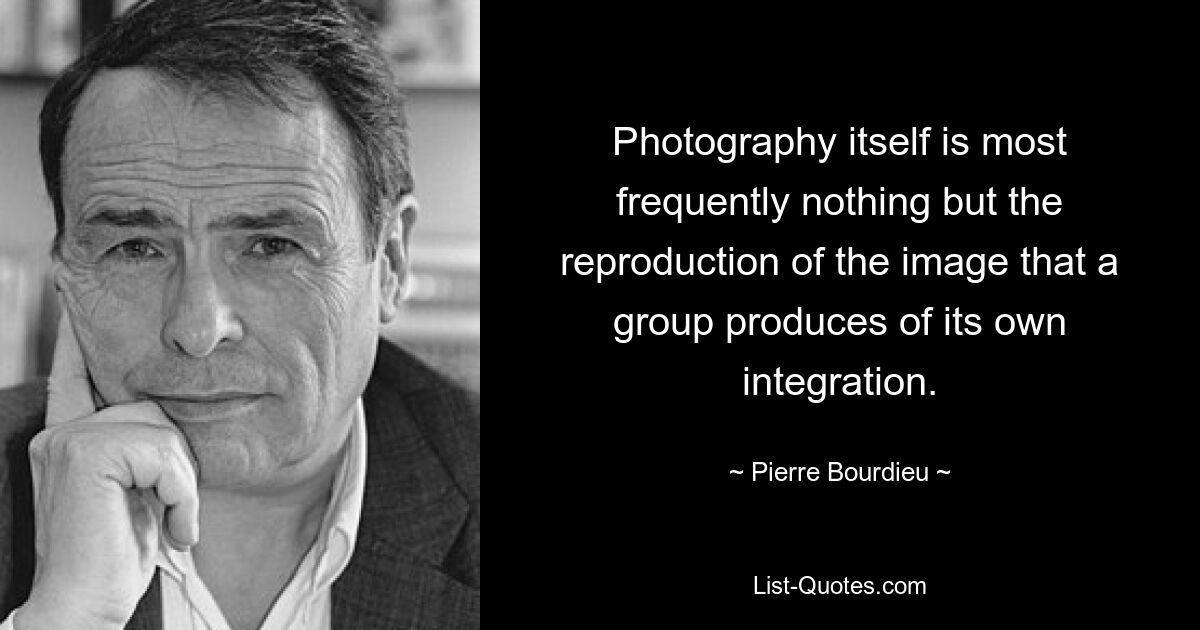 Photography itself is most frequently nothing but the reproduction of the image that a group produces of its own integration. — © Pierre Bourdieu