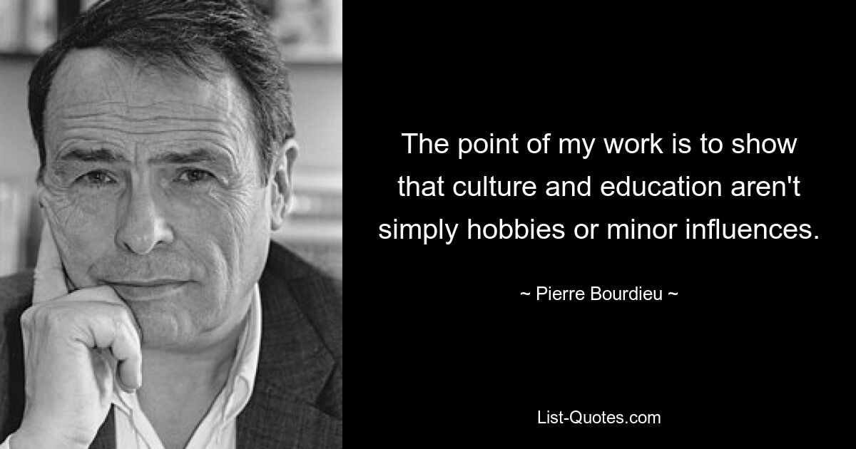 The point of my work is to show that culture and education aren't simply hobbies or minor influences. — © Pierre Bourdieu