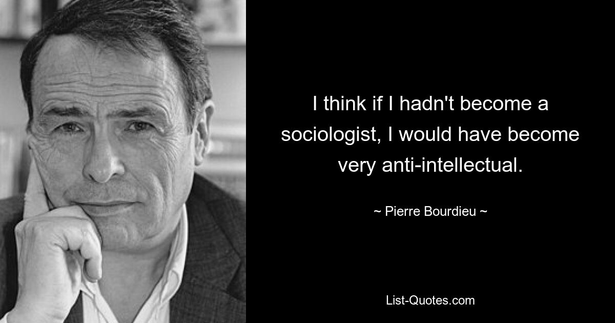 I think if I hadn't become a sociologist, I would have become very anti-intellectual. — © Pierre Bourdieu