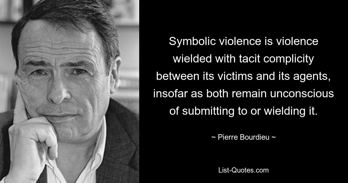 Symbolic violence is violence wielded with tacit complicity between its victims and its agents, insofar as both remain unconscious of submitting to or wielding it. — © Pierre Bourdieu