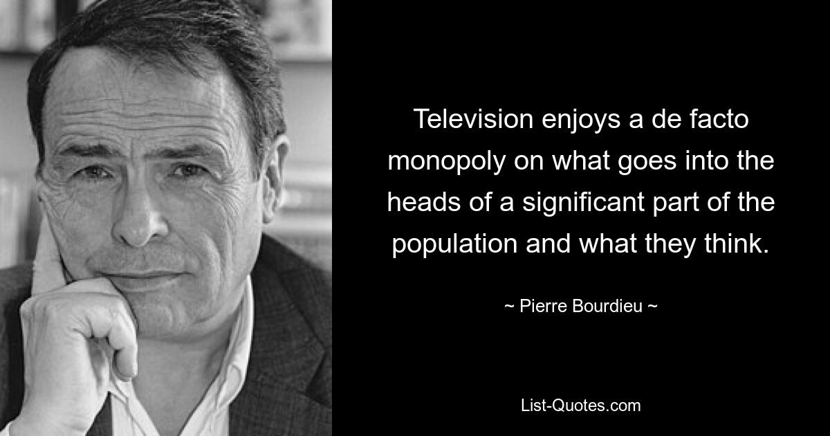 Television enjoys a de facto monopoly on what goes into the heads of a significant part of the population and what they think. — © Pierre Bourdieu