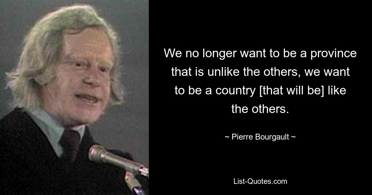 We no longer want to be a province that is unlike the others, we want to be a country [that will be] like the others. — © Pierre Bourgault