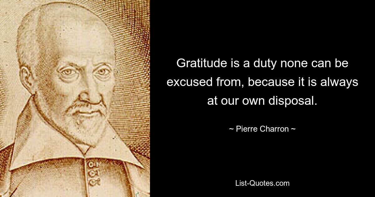 Gratitude is a duty none can be excused from, because it is always at our own disposal. — © Pierre Charron