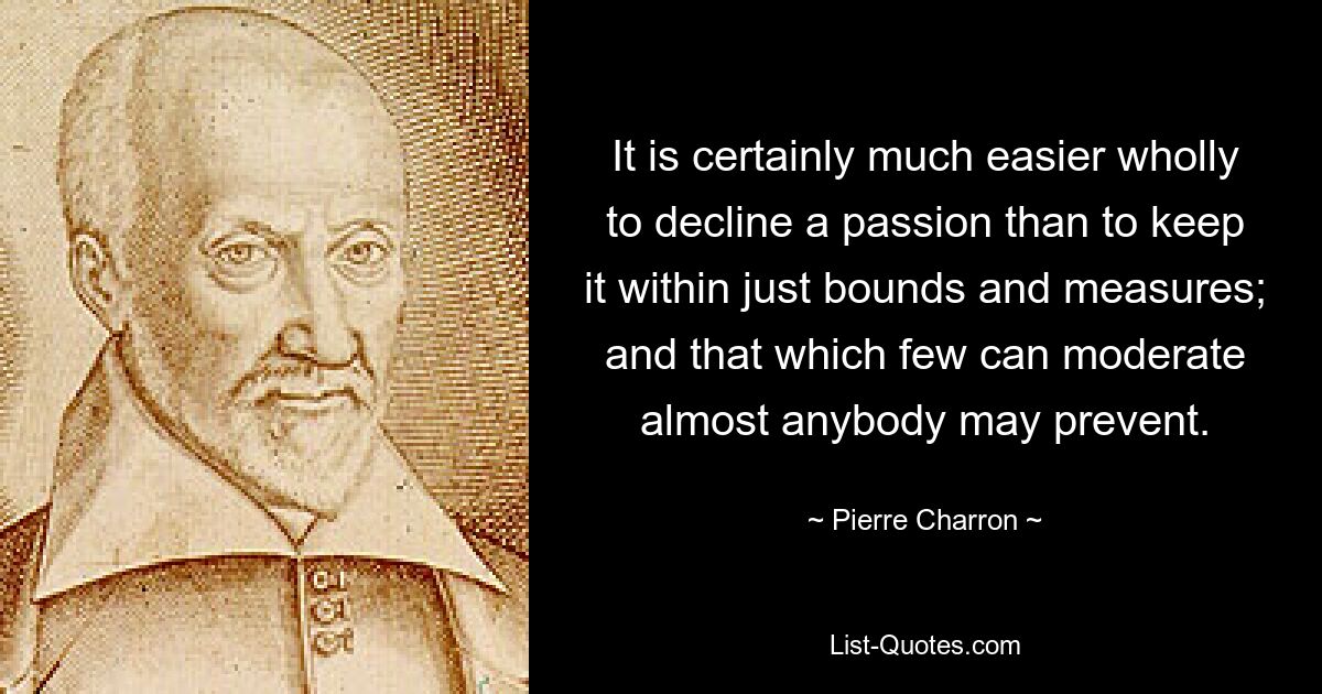 It is certainly much easier wholly to decline a passion than to keep it within just bounds and measures; and that which few can moderate almost anybody may prevent. — © Pierre Charron