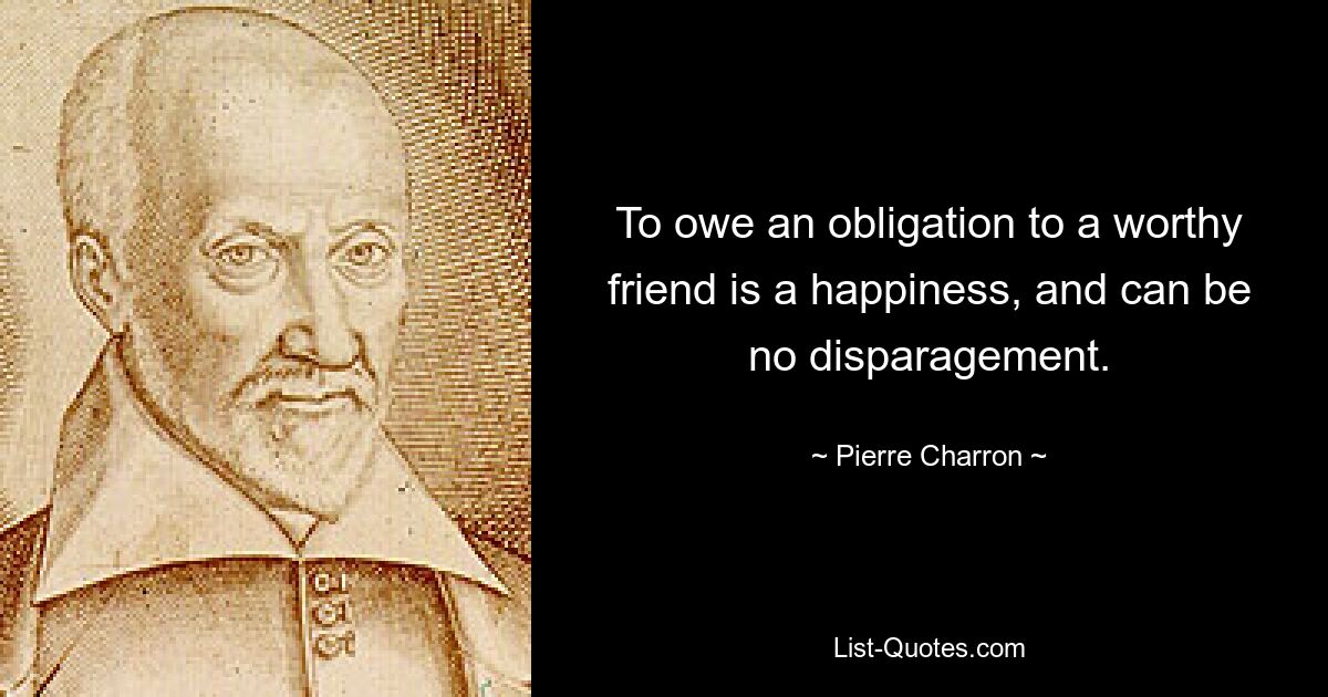 To owe an obligation to a worthy friend is a happiness, and can be no disparagement. — © Pierre Charron