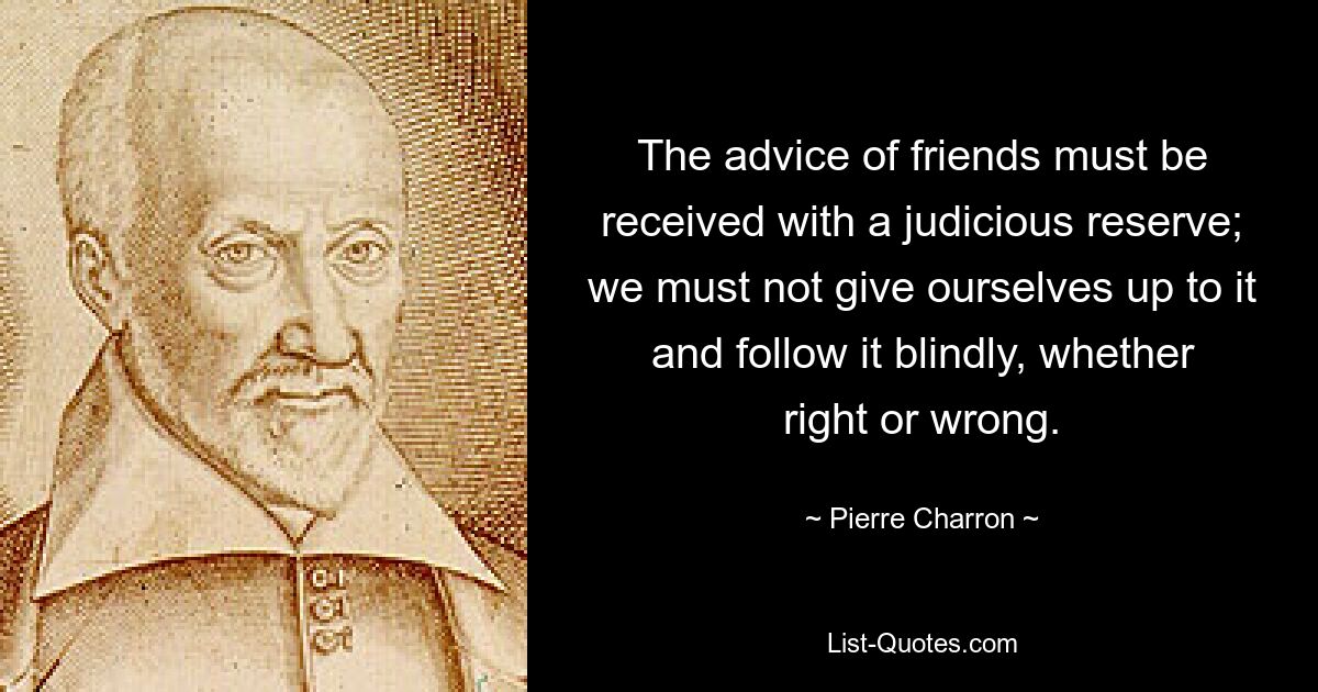 The advice of friends must be received with a judicious reserve; we must not give ourselves up to it and follow it blindly, whether right or wrong. — © Pierre Charron