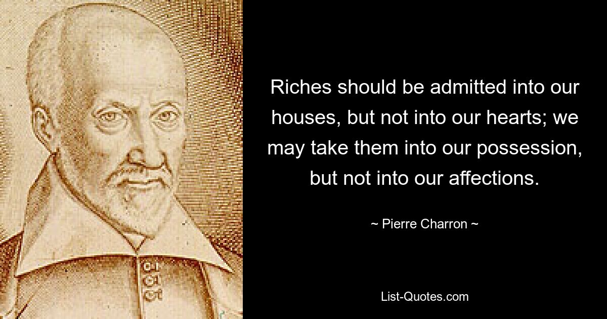 Riches should be admitted into our houses, but not into our hearts; we may take them into our possession, but not into our affections. — © Pierre Charron