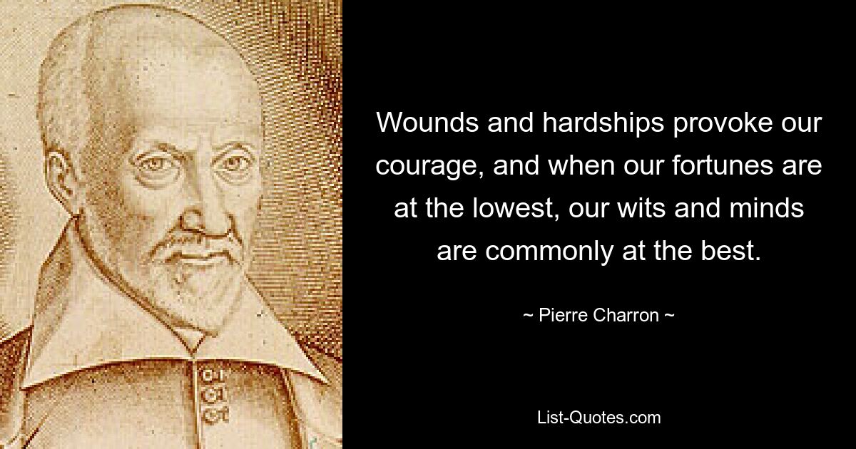 Wounds and hardships provoke our courage, and when our fortunes are at the lowest, our wits and minds are commonly at the best. — © Pierre Charron