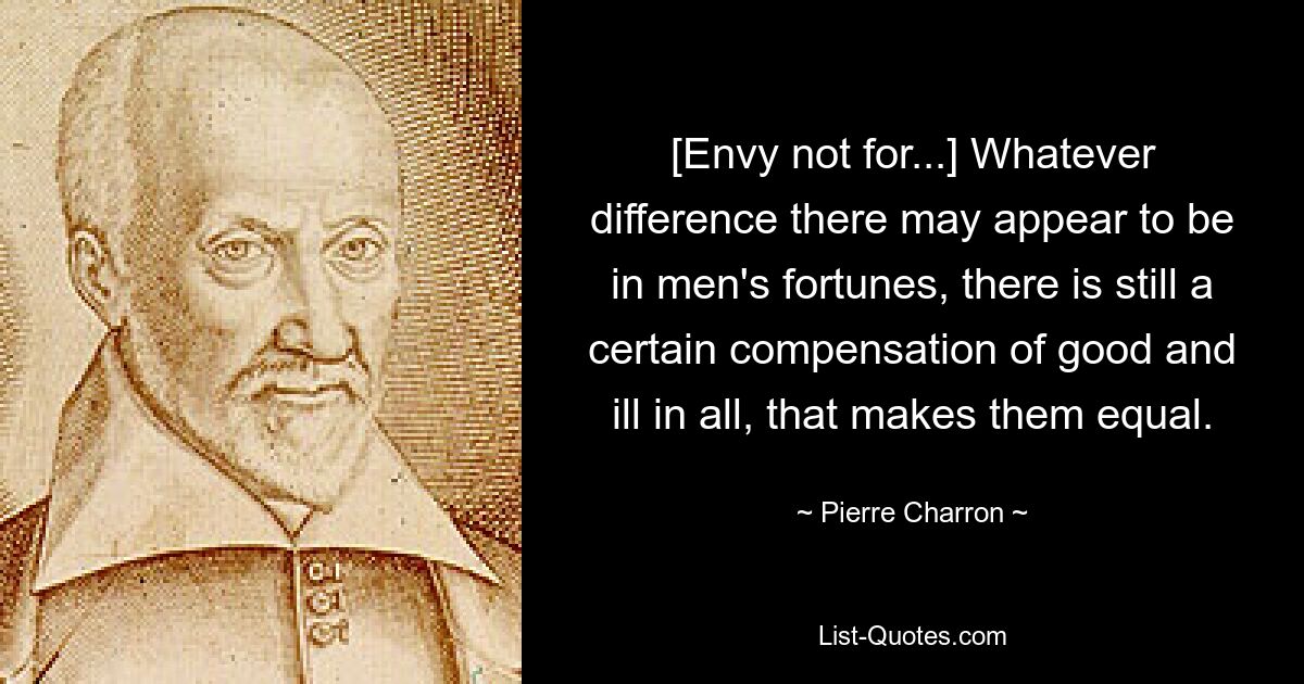 [Envy not for...] Whatever difference there may appear to be in men's fortunes, there is still a certain compensation of good and ill in all, that makes them equal. — © Pierre Charron