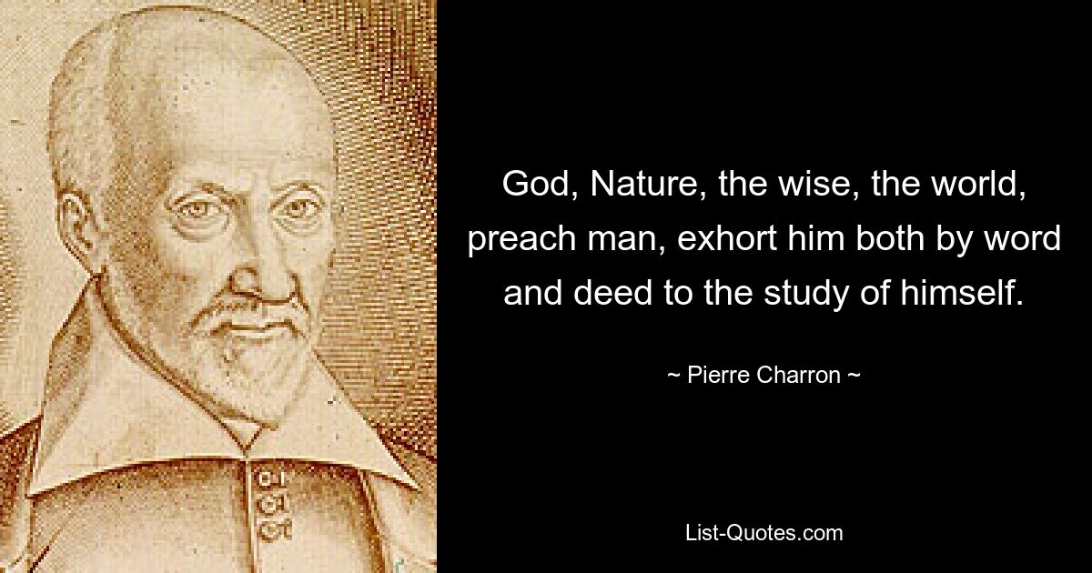 God, Nature, the wise, the world, preach man, exhort him both by word and deed to the study of himself. — © Pierre Charron