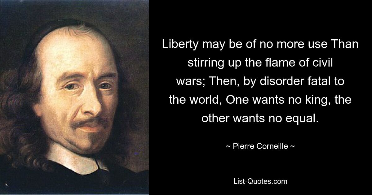 Liberty may be of no more use Than stirring up the flame of civil wars; Then, by disorder fatal to the world, One wants no king, the other wants no equal. — © Pierre Corneille