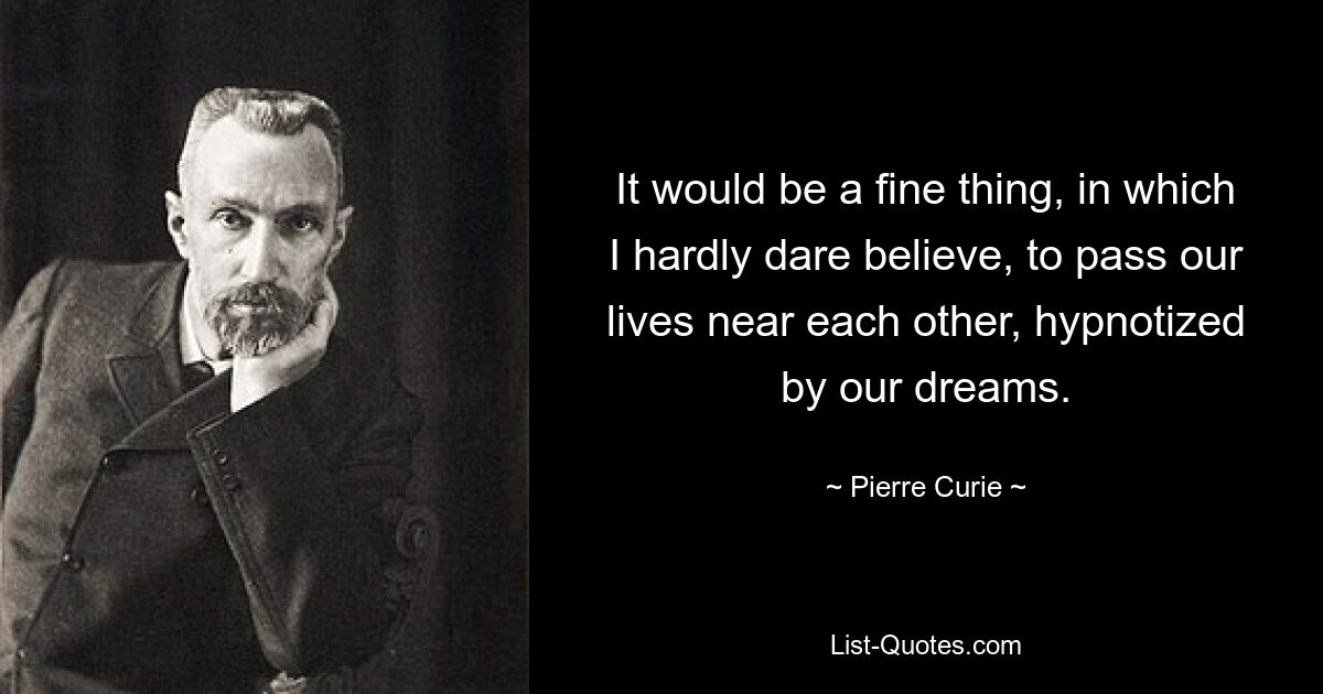 It would be a fine thing, in which I hardly dare believe, to pass our lives near each other, hypnotized by our dreams. — © Pierre Curie