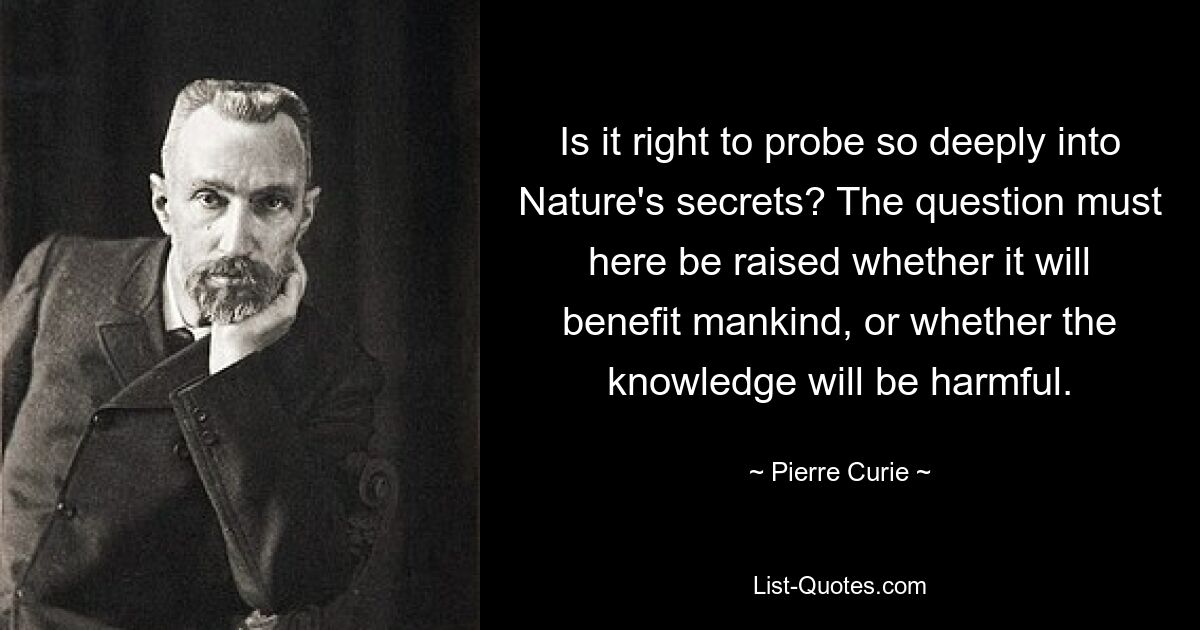 Ist es richtig, so tief in die Geheimnisse der Natur einzutauchen? Hier muss die Frage aufgeworfen werden, ob es der Menschheit nützt oder ob das Wissen schädlich ist. — © Pierre Curie