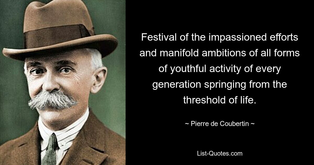 Festival of the impassioned efforts and manifold ambitions of all forms of youthful activity of every generation springing from the threshold of life. — © Pierre de Coubertin